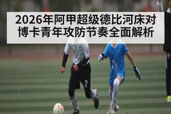 2026年阿甲超级德比河床对博卡青年攻防节奏全面解析